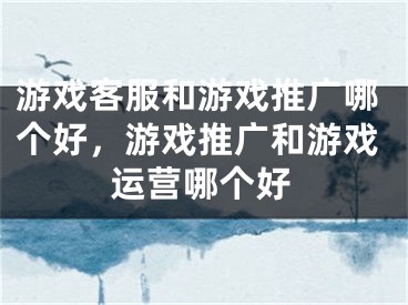 游戏客服和游戏推广哪个好，游戏推广和游戏运营哪个好