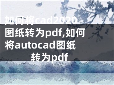 如何将cad2020图纸转为pdf,如何将autocad图纸转为pdf