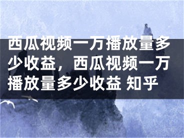 西瓜视频一万播放量多少收益，西瓜视频一万播放量多少收益 知乎