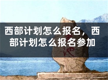 西部计划怎么报名，西部计划怎么报名参加