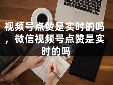 视频号点赞是实时的吗，微信视频号点赞是实时的吗