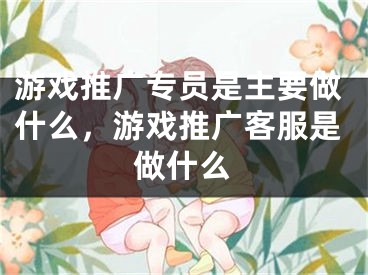 游戏推广专员是主要做什么，游戏推广客服是做什么