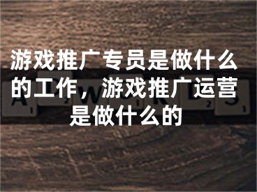 游戏推广专员是做什么的工作，游戏推广运营是做什么的