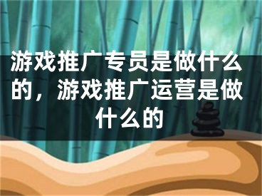 游戏推广专员是做什么的，游戏推广运营是做什么的