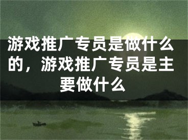 游戏推广专员是做什么的，游戏推广专员是主要做什么