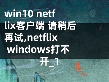win10 netflix客户端 请稍后再试,netflix windows打不开_1