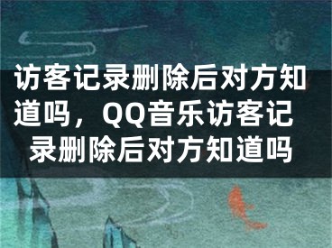 访客记录删除后对方知道吗，QQ音乐访客记录删除后对方知道吗