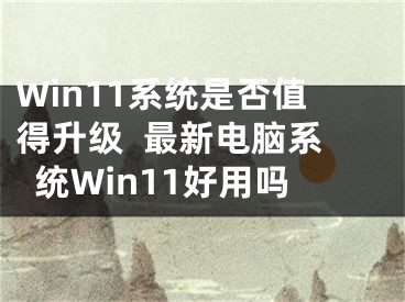 Win11系统是否值得升级  最新电脑系统Win11好用吗