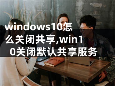 windows10怎么关闭共享,win10关闭默认共享服务