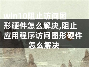 win10阻止访问图形硬件怎么解决,阻止应用程序访问图形硬件怎么解决