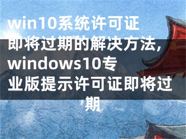win10系统许可证即将过期的解决方法,windows10专业版提示许可证即将过期