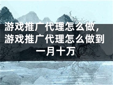 游戏推广代理怎么做，游戏推广代理怎么做到一月十万