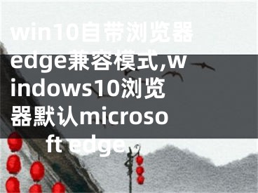 win10自带浏览器edge兼容模式,windows10浏览器默认microsoft edge