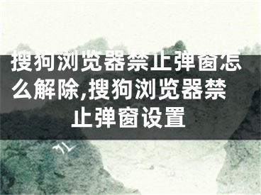 搜狗浏览器禁止弹窗怎么解除,搜狗浏览器禁止弹窗设置