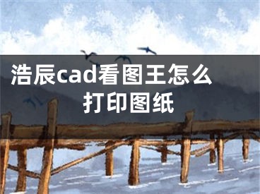 浩辰cad看图王怎么打印图纸