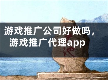 游戏推广公司好做吗，游戏推广代理app