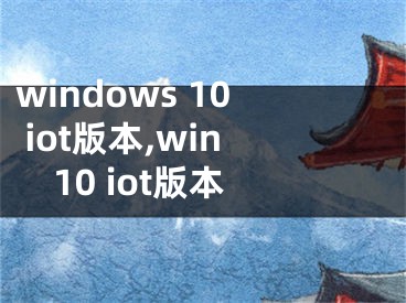 windows 10 iot版本,win10 iot版本