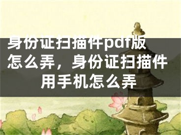 身份证扫描件pdf版怎么弄，身份证扫描件用手机怎么弄