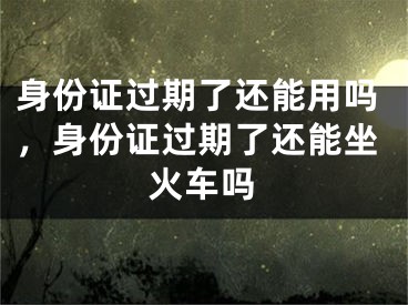 身份证过期了还能用吗，身份证过期了还能坐火车吗