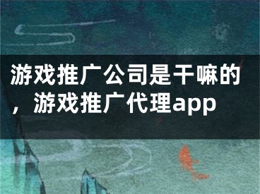 游戏推广公司是干嘛的，游戏推广代理app