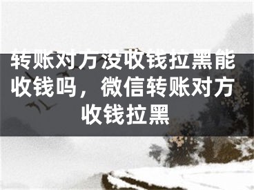 转账对方没收钱拉黑能收钱吗，微信转账对方收钱拉黑