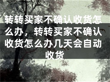 转转买家不确认收货怎么办，转转买家不确认收货怎么办几天会自动收货