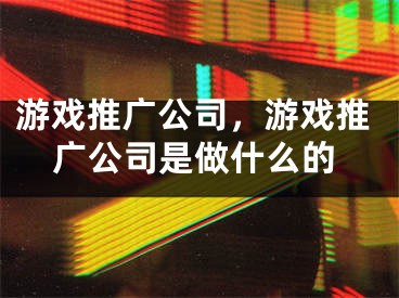 游戏推广公司，游戏推广公司是做什么的