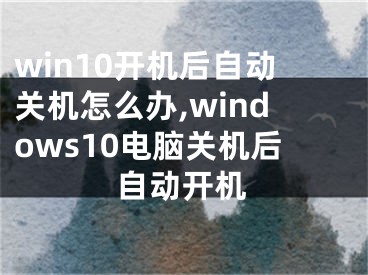 win10开机后自动关机怎么办,windows10电脑关机后自动开机