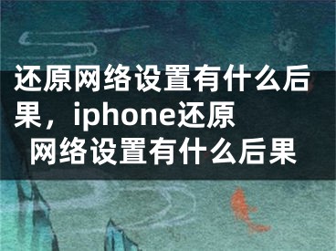 还原网络设置有什么后果，iphone还原网络设置有什么后果