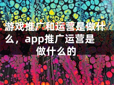 游戏推广和运营是做什么，app推广运营是做什么的