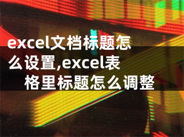 excel文档标题怎么设置,excel表格里标题怎么调整