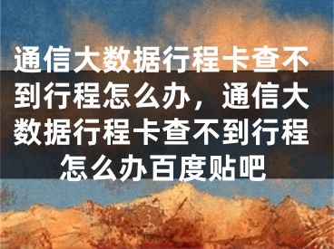 通信大数据行程卡查不到行程怎么办，通信大数据行程卡查不到行程怎么办百度贴吧