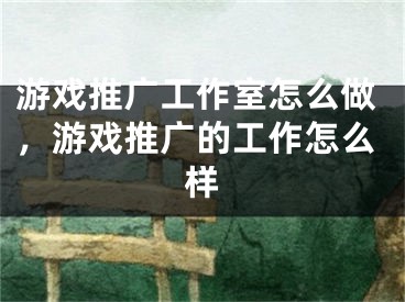 游戏推广工作室怎么做，游戏推广的工作怎么样