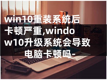 win10重装系统后卡顿严重,window10升级系统会导致电脑卡顿吗-