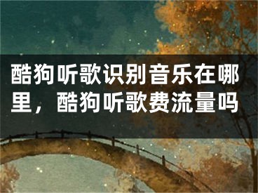 酷狗听歌识别音乐在哪里，酷狗听歌费流量吗