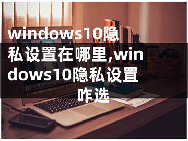 windows10隐私设置在哪里,windows10隐私设置咋选