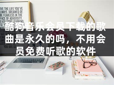 酷狗音乐会员下载的歌曲是永久的吗，不用会员免费听歌的软件