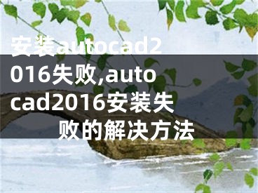 安装autocad2016失败,autocad2016安装失败的解决方法