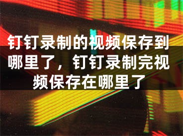 钉钉录制的视频保存到哪里了，钉钉录制完视频保存在哪里了