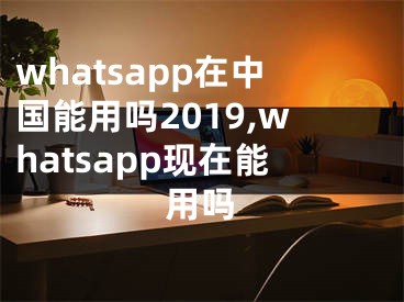 whatsapp在中国能用吗2019,whatsapp现在能用吗