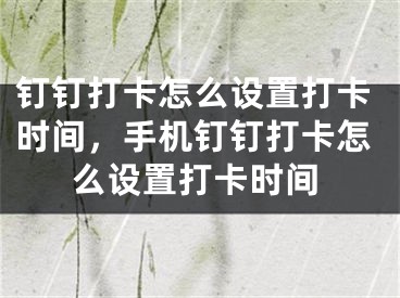 钉钉打卡怎么设置打卡时间，手机钉钉打卡怎么设置打卡时间