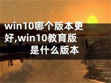 win10哪个版本更好,win10教育版是什么版本