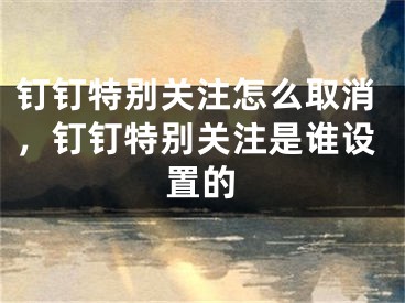 钉钉特别关注怎么取消，钉钉特别关注是谁设置的