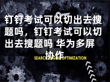 钉钉考试可以切出去搜题吗，钉钉考试可以切出去搜题吗 华为多屏协作