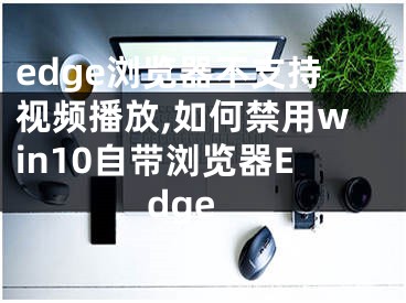 edge浏览器不支持视频播放,如何禁用win10自带浏览器Edge