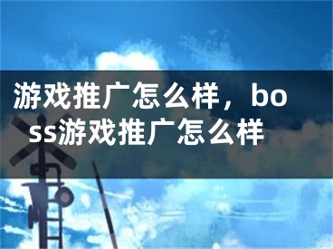 游戏推广怎么样，boss游戏推广怎么样