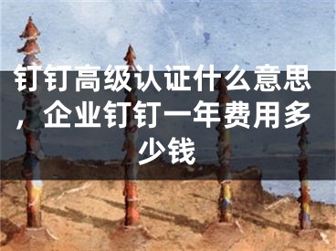 钉钉高级认证什么意思，企业钉钉一年费用多少钱