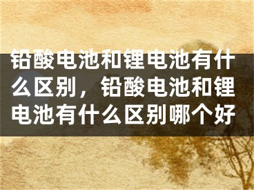 铅酸电池和锂电池有什么区别，铅酸电池和锂电池有什么区别哪个好