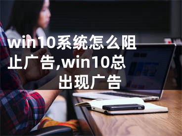 win10系统怎么阻止广告,win10总出现广告