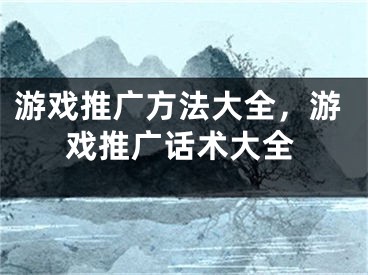 游戏推广方法大全，游戏推广话术大全